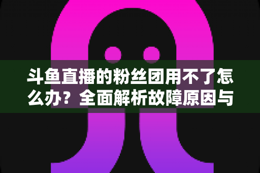 斗鱼直播的粉丝团用不了怎么办?全面解析故障原因与实用解决方案指南 斗鱼直播的粉丝团用不了怎么办?全面解析故障原因与实用解决方案指南