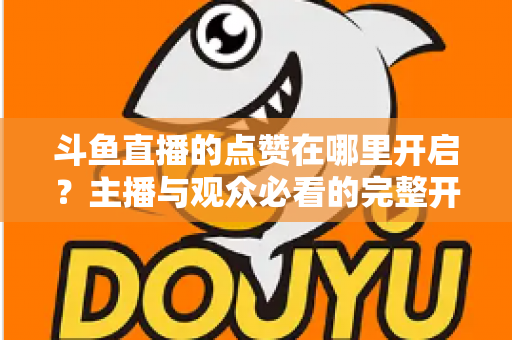 斗鱼直播的点赞在哪里开启?主播与观众必看的完整开启教程与互动涨人气秘籍 斗鱼直播的点赞在哪里开启?主播与观众必看的完整开启教程与互动涨人气秘籍
