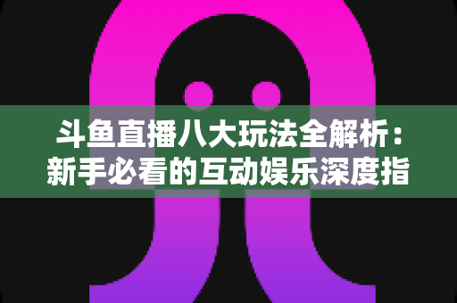 斗鱼直播八大玩法全解析：新手必看的互动娱乐深度指南