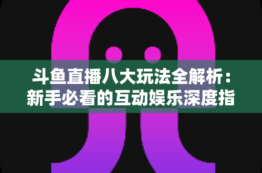 斗鱼直播八大玩法全解析：新手必看的互动娱乐深度指南
