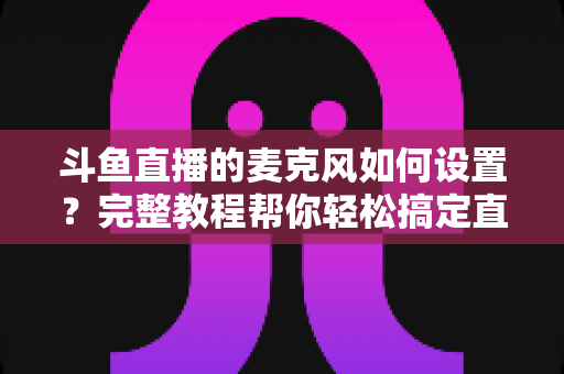 斗鱼直播的麦克风如何设置?完整教程帮你轻松搞定直播声音问题 斗鱼直播的麦克风如何设置?完整教程帮你轻松搞定直播声音问题