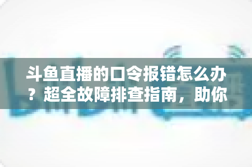斗鱼直播的口令报错怎么办?超全故障排查指南,助你秒解互动难题 斗鱼直播的口令报错怎么办?超全故障排查指南,助你秒解互动难题