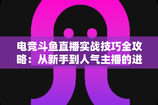 电竞斗鱼直播实战技巧全攻略：从新手到人气主播的进阶必修课