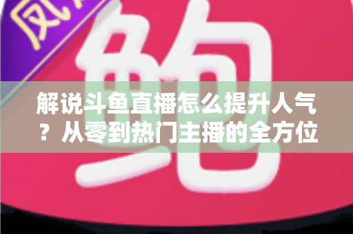 解说斗鱼直播怎么提升人气?从零到热门主播的全方位实战指南 解说斗鱼直播怎么提升人气?从零到热门主播的全方位实战指南