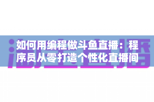 如何用编程做斗鱼直播：程序员从零打造个性化直播间的完整实战指南