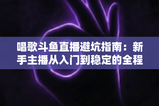 唱歌斗鱼直播避坑指南:新手主播从入门到稳定的全程防雷手册 唱歌斗鱼直播避坑指南:新手主播从入门到稳定的全程防雷手册