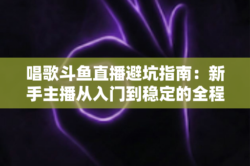 唱歌斗鱼直播避坑指南：新手主播从入门到稳定的全程防雷手册