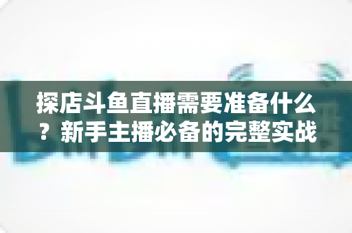 探店斗鱼直播需要准备什么?新手主播必备的完整实战指南 探店斗鱼直播需要准备什么?新手主播必备的完整实战指南