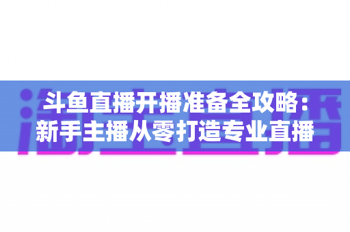 斗鱼直播开播准备全攻略:新手主播从零打造专业直播间的完整指南 斗鱼直播开播准备全攻略:新手主播从零打造专业直播间的完整指南