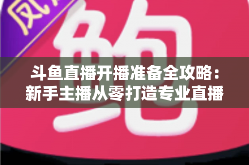 斗鱼直播开播准备全攻略:新手主播从零打造专业直播间的完整指南 斗鱼直播开播准备全攻略:新手主播从零打造专业直播间的完整指南