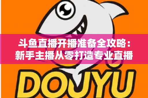 斗鱼直播开播准备全攻略:新手主播从零打造专业直播间的完整指南 斗鱼直播开播准备全攻略:新手主播从零打造专业直播间的完整指南
