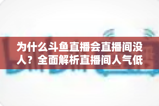 为什么斗鱼直播会直播间没人？全面解析直播间人气低迷的原因与实战解决攻略