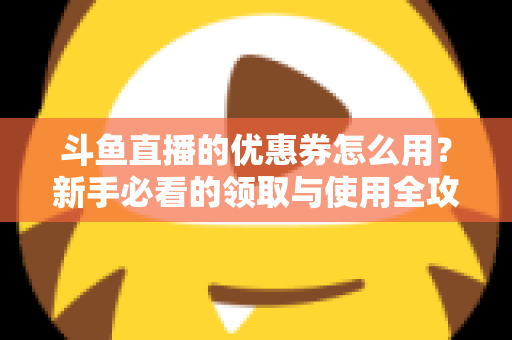 斗鱼直播的优惠券怎么用?新手必看的领取与使用全攻略,助你省钱畅享精彩直播 斗鱼直播的优惠券怎么用?新手必看的领取与使用全攻略,助你省钱畅享精彩直播