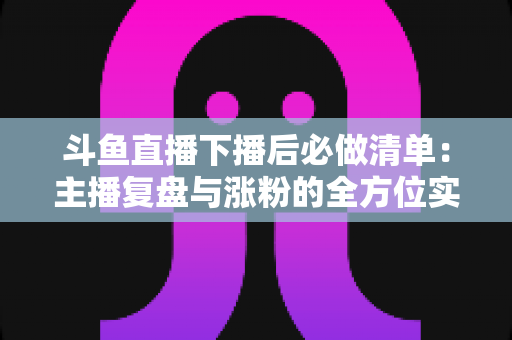 斗鱼直播下播后必做清单:主播复盘与涨粉的全方位实战指南 斗鱼直播下播后必做清单:主播复盘与涨粉的全方位实战指南