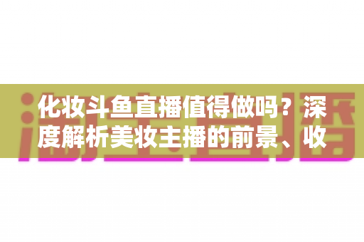 化妆斗鱼直播值得做吗?深度解析美妆主播的前景、收益与入行指南 化妆斗鱼直播值得做吗?深度解析美妆主播的前景、收益与入行指南