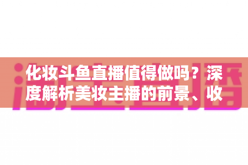 化妆斗鱼直播值得做吗?深度解析美妆主播的前景、收益与入行指南 化妆斗鱼直播值得做吗?深度解析美妆主播的前景、收益与入行指南