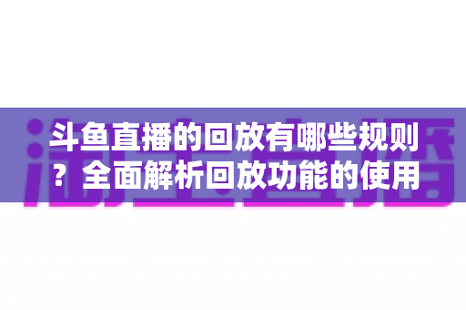 斗鱼直播的回放有哪些规则？全面解析回放功能的使用规范、保存时长与常见问题