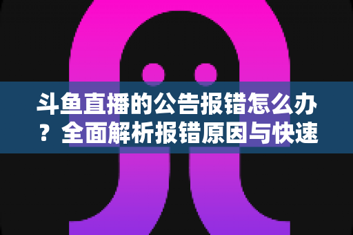 斗鱼直播的公告报错怎么办?全面解析报错原因与快速解决实用攻略 斗鱼直播的公告报错怎么办?全面解析报错原因与快速解决实用攻略