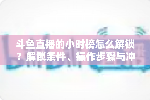 斗鱼直播的小时榜怎么解锁?解锁条件、操作步骤与冲榜技巧全解析 斗鱼直播的小时榜怎么解锁?解锁条件、操作步骤与冲榜技巧全解析