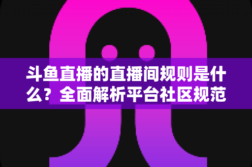 斗鱼直播的直播间规则是什么？全面解析平台社区规范与主播观众行为守则