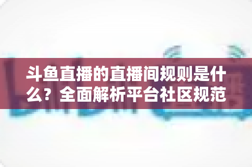 斗鱼直播的直播间规则是什么？全面解析平台社区规范与主播观众行为守则