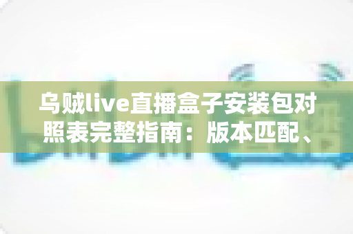 乌贼live直播盒子安装包对照表完整指南:版本匹配、安装流程与安全防范一站式解读 乌贼live直播盒子安装包对照表完整指南:版本匹配、安装流程与安全防范一站式解读