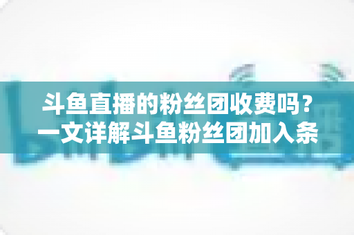 斗鱼直播的粉丝团收费吗?一文详解斗鱼粉丝团加入条件、费用明细与专属权益 斗鱼直播的粉丝团收费吗?一文详解斗鱼粉丝团加入条件、费用明细与专属权益