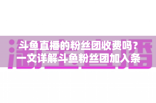斗鱼直播的粉丝团收费吗?一文详解斗鱼粉丝团加入条件、费用明细与专属权益 斗鱼直播的粉丝团收费吗?一文详解斗鱼粉丝团加入条件、费用明细与专属权益
