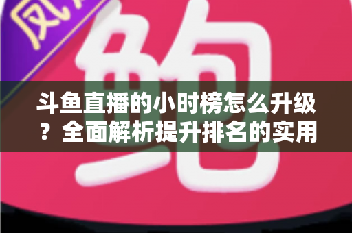 斗鱼直播的小时榜怎么升级？全面解析提升排名的实用技巧与运营策略
