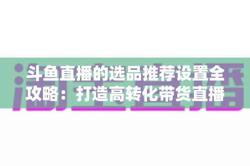 斗鱼直播的选品推荐设置全攻略:打造高转化带货直播间的选品与推荐位运营实战指南 斗鱼直播的选品推荐设置全攻略:打造高转化带货直播间的选品与推荐位运营实战指南