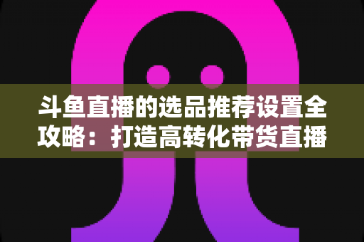 斗鱼直播的选品推荐设置全攻略:打造高转化带货直播间的选品与推荐位运营实战指南 斗鱼直播的选品推荐设置全攻略:打造高转化带货直播间的选品与推荐位运营实战指南