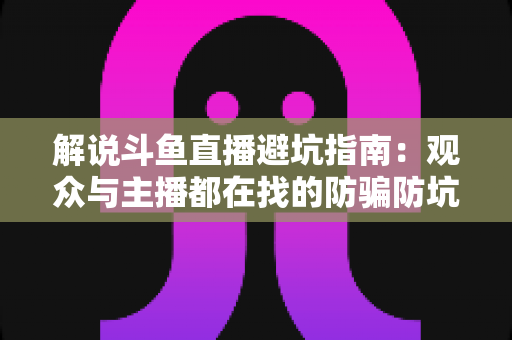 解说斗鱼直播避坑指南:观众与主播都在找的防骗防坑全攻略 解说斗鱼直播避坑指南:观众与主播都在找的防骗防坑全攻略