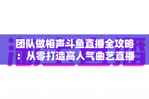 团队做相声斗鱼直播全攻略：从零打造高人气曲艺直播间的实战秘籍