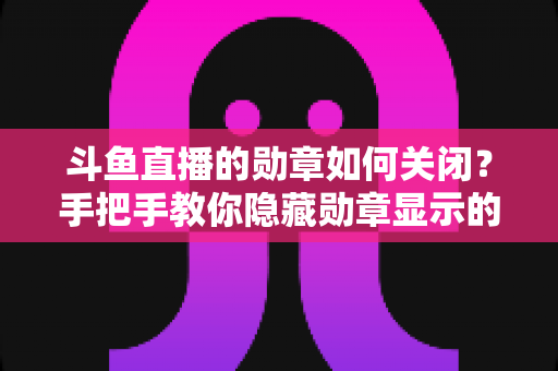 斗鱼直播的勋章如何关闭?手把手教你隐藏勋章显示的完整教程与常见问题汇总 斗鱼直播的勋章如何关闭?手把手教你隐藏勋章显示的完整教程与常见问题汇总