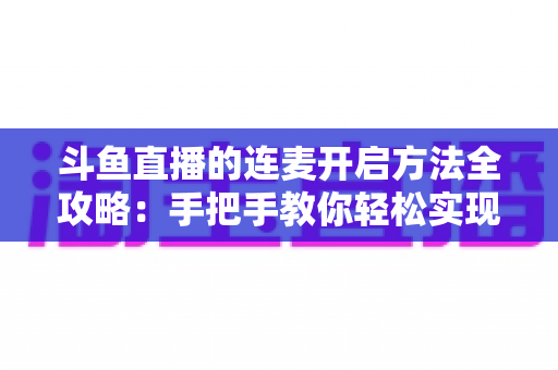 斗鱼直播的连麦开启方法全攻略：手把手教你轻松实现互动连线，提升直播间人气
