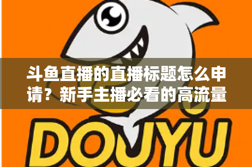 斗鱼直播的直播标题怎么申请?新手主播必看的高流量标题设置与申请全攻略 斗鱼直播的直播标题怎么申请?新手主播必看的高流量标题设置与申请全攻略