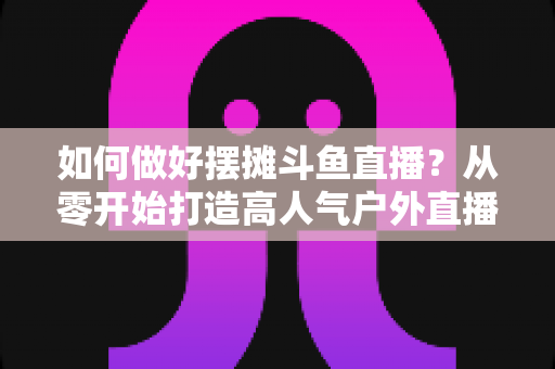 如何做好摆摊斗鱼直播?从零开始打造高人气户外直播间的实战指南 如何做好摆摊斗鱼直播?从零开始打造高人气户外直播间的实战指南