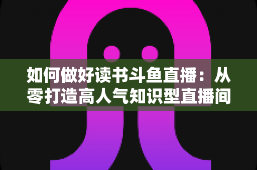 如何做好读书斗鱼直播：从零打造高人气知识型直播间的全流程实战指南
