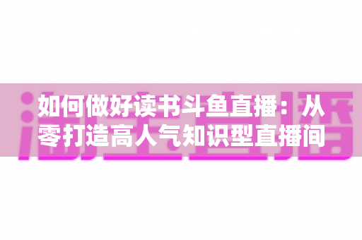 如何做好读书斗鱼直播：从零打造高人气知识型直播间的全流程实战指南
