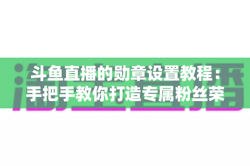 斗鱼直播的勋章设置教程:手把手教你打造专属粉丝荣誉体系(完整指南) 斗鱼直播的勋章设置教程:手把手教你打造专属粉丝荣誉体系(完整指南)