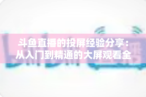 斗鱼直播的投屏经验分享：从入门到精通的大屏观看全攻略