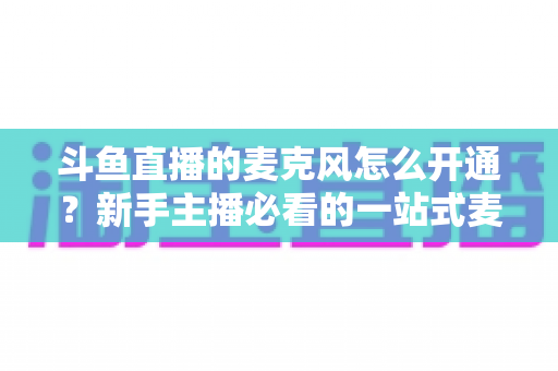 斗鱼直播的麦克风怎么开通？新手主播必看的一站式麦克风开启与调试全攻略
