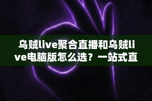 乌贼live聚合直播和乌贼live电脑版怎么选？一站式直播观看方案全解析与实用选购指南