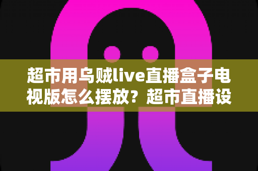 超市用乌贼live直播盒子电视版怎么摆放?超市直播设备摆放全攻略与实用技巧解析 超市用乌贼live直播盒子电视版怎么摆放?超市直播设备摆放全攻略与实用技巧解析
