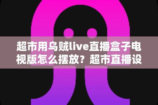 超市用乌贼live直播盒子电视版怎么摆放?超市直播设备摆放全攻略与实用技巧解析 超市用乌贼live直播盒子电视版怎么摆放?超市直播设备摆放全攻略与实用技巧解析