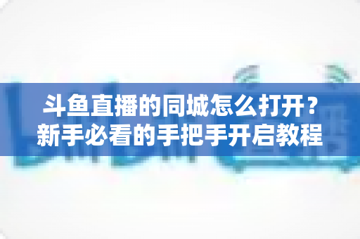 斗鱼直播的同城怎么打开?新手必看的手把手开启教程与实用技巧 斗鱼直播的同城怎么打开?新手必看的手把手开启教程与实用技巧