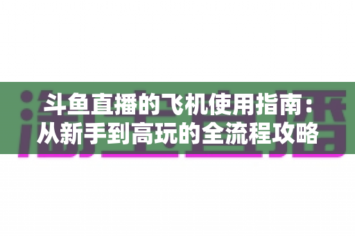 斗鱼直播的飞机使用指南：从新手到高玩的全流程攻略，助你刷屏直播间！