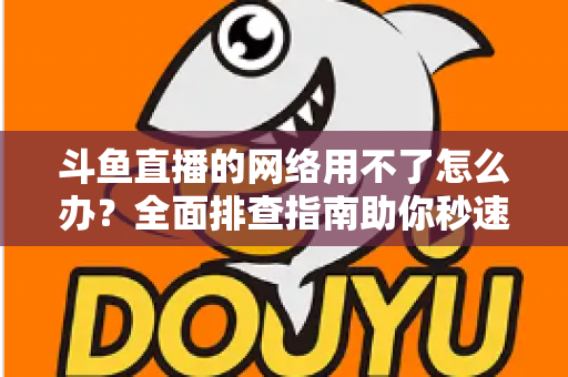 斗鱼直播的网络用不了怎么办?全面排查指南助你秒速恢复流畅观播体验 斗鱼直播的网络用不了怎么办?全面排查指南助你秒速恢复流畅观播体验