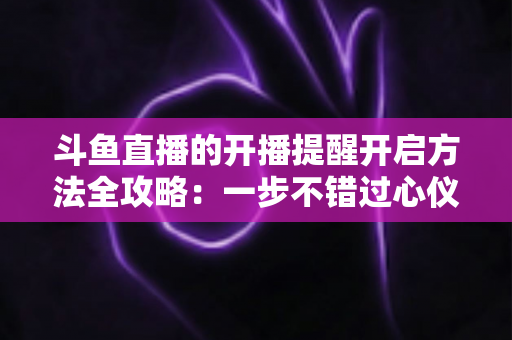 斗鱼直播的开播提醒开启方法全攻略:一步不错过心仪主播的每一场精彩直播 斗鱼直播的开播提醒开启方法全攻略:一步不错过心仪主播的每一场精彩直播
