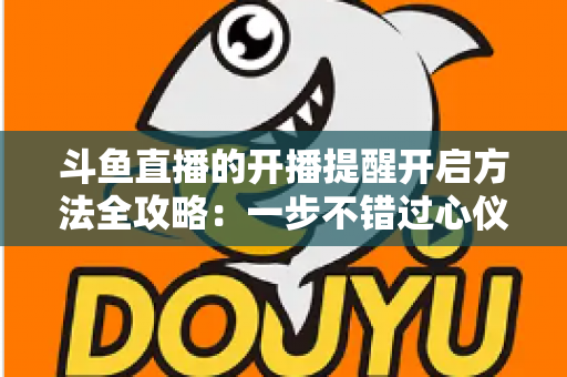 斗鱼直播的开播提醒开启方法全攻略:一步不错过心仪主播的每一场精彩直播 斗鱼直播的开播提醒开启方法全攻略:一步不错过心仪主播的每一场精彩直播
